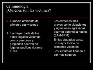 Criminología
¿Quienes son las victimas?

   El medio ambiente del     2.   Los crímenes mas
    crimen y sus victimas          graves como violaciones
                                   y agresiones agravadas
1. La mayor parte de los           ocurren durante la noche
   actos ilegales violentos        (6AM-6PM)
   contra personas y          3.   En las ciudades existe
   propiedad ocurren en            un mayor índice de
   lugares públicos durante        crímenes violentos
   el día.                    4.   Los suburbios tienden a
                                   ser mas seguros
 