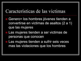 Características de las victimas
   Genero= los hombres jóvenes tienden a
    convertirse en victimas de asaltos (2 a 1)
    que las mujeres
   Las mujeres tienden a ser victimas de
    personas que conocen
   Las mujeres tienden a sufrir seis veces
    mas las violaciones que los hombres
 