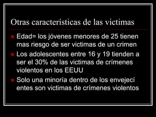 Otras características de las victimas
   Edad= los jóvenes menores de 25 tienen
    mas riesgo de ser victimas de un crimen
   Los adolescentes entre 16 y 19 tienden a
    ser el 30% de las victimas de crímenes
    violentos en los EEUU
   Solo una minoría dentro de los envejecí
    entes son victimas de crímenes violentos
 