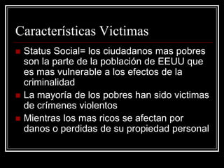 Características Victimas
   Status Social= los ciudadanos mas pobres
    son la parte de la población de EEUU que
    es mas vulnerable a los efectos de la
    criminalidad
   La mayoría de los pobres han sido victimas
    de crímenes violentos
   Mientras los mas ricos se afectan por
    danos o perdidas de su propiedad personal
 