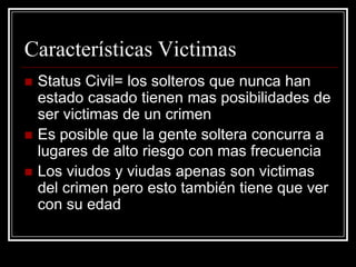 Características Victimas
   Status Civil= los solteros que nunca han
    estado casado tienen mas posibilidades de
    ser victimas de un crimen
   Es posible que la gente soltera concurra a
    lugares de alto riesgo con mas frecuencia
   Los viudos y viudas apenas son victimas
    del crimen pero esto también tiene que ver
    con su edad
 