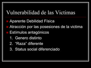 Vulnerabilidad de las Victimas
   Aparente Debilidad Física
   Atracción por las posesiones de la victima
   Estímulos antagónicos
    1. Genero distinto
    2. “Raza” diferente
    3. Status social diferenciado
 