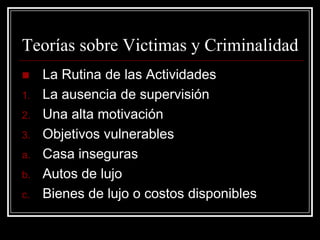 Teorías sobre Victimas y Criminalidad
    La Rutina de las Actividades
1.   La ausencia de supervisión
2.   Una alta motivación
3.   Objetivos vulnerables
a.   Casa inseguras
b.   Autos de lujo
c.   Bienes de lujo o costos disponibles
 