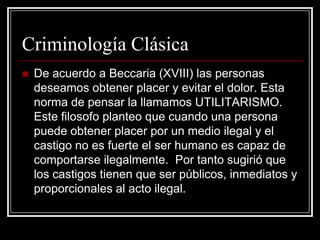 Criminología Clásica
   De acuerdo a Beccaria (XVIII) las personas
    deseamos obtener placer y evitar el dolor. Esta
    norma de pensar la llamamos UTILITARISMO.
    Este filosofo planteo que cuando una persona
    puede obtener placer por un medio ilegal y el
    castigo no es fuerte el ser humano es capaz de
    comportarse ilegalmente. Por tanto sugirió que
    los castigos tienen que ser públicos, inmediatos y
    proporcionales al acto ilegal.
 