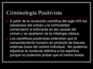 Criminología Positivista
   A partir de la revolución científica del siglo XIX los
    estudiosos del crimen y la criminalidad
    comenzaron a enfocarse en las causas del
    crimen y se apartaron de la mitología clásica.
   Los científicos positivistas entendían que el
    comportamiento humano es producto de fuerzas
    externas fuera del control individual. No podemos
    adjudicar la conducta delictiva a los espíritus
    porque no podemos probar que el mismo exista.
 