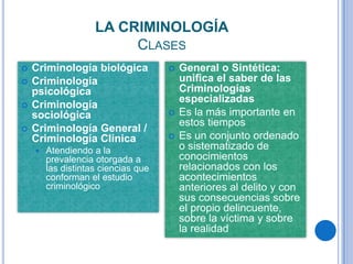 LA CRIMINOLOGÍA
                         CLASES
   Criminología biológica              General o Sintética:
   Criminología                         unifica el saber de las
    psicológica                          Criminologías
                                         especializadas
   Criminología
    sociológica                         Es la más importante en
                                         estos tiempos
   Criminología General /
    Criminología Clínica                Es un conjunto ordenado
       Atendiendo a la                  o sistematizado de
        prevalencia otorgada a           conocimientos
        las distintas ciencias que       relacionados con los
        conforman el estudio             acontecimientos
        criminológico                    anteriores al delito y con
                                         sus consecuencias sobre
                                         el propio delincuente,
                                         sobre la víctima y sobre
                                         la realidad
 