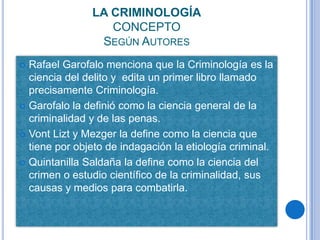 LA CRIMINOLOGÍA
                  CONCEPTO
                SEGÚN AUTORES
 Rafael Garofalo menciona que la Criminología es la
  ciencia del delito y edita un primer libro llamado
  precisamente Criminología.
 Garofalo la definió como la ciencia general de la
  criminalidad y de las penas.
 Vont Lizt y Mezger la define como la ciencia que
  tiene por objeto de indagación la etiología criminal.
 Quintanilla Saldaña la define como la ciencia del
  crimen o estudio científico de la criminalidad, sus
  causas y medios para combatirla.
 