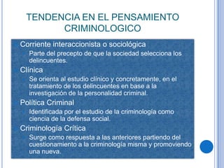 TENDENCIA EN EL PENSAMIENTO
              CRIMINOLOGICO
   Corriente interaccionista o sociológica
       Parte del precepto de que la sociedad selecciona los
        delincuentes.
   Clínica
       Se orienta al estudio clínico y concretamente, en el
        tratamiento de los delincuentes en base a la
        investigación de la personalidad criminal.
   Política Criminal
       Identificada por el estudio de la criminología como
        ciencia de la defensa social.
   Criminología Crítica
       Surge como respuesta a las anteriores partiendo del
        cuestionamiento a la criminología misma y promoviendo
        una nueva.
 