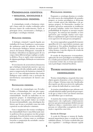 Noções de criminologia



  CRIMINOLOGIA CIENTÍFICA                                 PSICOLOGIA CRIMINAL
  – BIOLOGIA, SOCIOLOGIA E                               Enquanto a sociologia domina os estudos
                                                      da visão macro da criminalidade (de grandes
      PSICOLOGIA CRIMINAL                             grupos), as teorias psicológicas se destacam
                                                      com o estudo micro (do indivíduo e de pe-
   A criminologia estuda o fenômeno crimi-            quenos grupos). Se frustrações, insultos ou
nal e lança mão de estudos realizados pelos           modelos agressivos aumentam as tendências
diversos ramos do conhecimento. Entre as              de pessoas isoladas, então esses fatores têm
principais áreas, encontramos a biologia, a           probabilidade de inspirar as mesmas reações
psicologia e sociologia criminal.                     em grupos. Ao começar um tumulto, os atos
                                                      agressivos, por exemplo, muitas vezes espa-
                                                      lham-se rapidamente após o início de um pro-
  BIOLOGIA CRIMINAL                                   cesso agressivo de uma pessoa antagônica.
   A biologia criminal é aquela ligada aos               Ao verem saqueadores pegando livremente
trabalhos de Cesare Lombroso e causou gran-           aparelhos de tevê, espectadores normais, que
des polêmicas onde foi aplicada. As teorias           respeitam as leis, podem abandonar sua ini-
de orientação biológica miram novamente               bição moral e imitá-los. A violência, em sua
através do homem delinquente, tratando de             várias formas, é um dos objetos de estudo da
localizar e identiﬁcar em alguma parte de seu         psicologia criminal.
corpo o fator diferencial que explique a condu-          O estudo de depoimentos testemunhais,
ta delitiva. Essa se supõe como consequência          aplicações de testes psicológicos em delinquen-
de alguma patologia, disfunção ou transtorno          tes, estudos psicossociais de carreiras criminais
orgânico.                                             e assassinos seriais são, os temas que interes-
                                                      sam à psicologia criminal brasileira.
   O crescimento da neurociência demonstra
que a biologia criminal não morreu e que seu
campo, com o devido cuidado, pode contribuir              TEORIAS SOCIOLÓGICAS DA
para a compreensão do fenômeno criminal. O
que se vê é um enfraquecimento das teorias                        CRIMINALIDADE
biológicas mais radicais com a aceitação da
interferência concomitante de fatores am-                Teorias criminológicas, em geral, têm como
bientais.                                             objeto quatro elementos: a lei, o criminoso, o
                                                      alvo e o lugar. A forma como são classiﬁcadas
                                                      diz respeito aos diversos níveis de explicação,
  SOCIOLOGIA CRIMINAL                                 que variam do individual ao contextual.
   O estudo da criminologia nos Estados                  As teorias criminólogicas que adotam o ní-
Unidos, a Criminologia, deu um giro espan-            vel individual de análise partem do pressupos-
toso nas suas investigações – um estudo de            to de que o crime se deve aos fatores internos
criminalidade focado no indivíduo ou em               aos indivíduos que os motivam.
pequenos grupos. A criminologia passou a
                                                         A maioria das teorias criminólogicas mais
se preocupar com grande ênfase no estudo
                                                      importantes são explicações relativamente
da macrocriminalidade, uma abordagem dos              precisas que procuram propor dedutivamente
fatores que levam a sociedade como um todo            hipóteses claras e consistentes entre si e que
a praticar ou não infrações criminais.                possam ser submetidas a propósitos de refu-
   Com o surgimento das teorias sociológicas          tação e superá-los com êxito.
da criminalidade houve uma bifurcação mui-
to poderosa dessas pesquisas em dois grupos               Escola de Chicago
principais. Essa divisão leva em consideração,           A escola de Chicago se tornou de funda-
principalmente, a forma como os sociólogos            mental importância para o estudo da crimi-
encaram a composição da sociedade: consen-            nalidade urbana. As teorias estabelecidas por
sual ou conﬂitual.                                    seus seguidores – sociólogos durante aquele
                                                  4
 