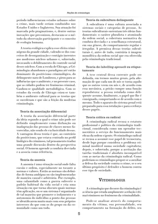 Noções de criminologia


período inﬂuenciaram estudos urbanos sobre                 Teoria da subcultura delinquente
o crime, mais tarde seriam conduzidos nos                 A subcultura é uma cultura associada a
Estados Unidos e Inglaterra. Sua atuação foi           sistemas sociais e categorias de pessoas. As
marcada pelo pragmatismo, e, dentre outras             teorias subculturais sustentam três ideias fun-
inovações que preconizou, destacam-se o mé-            damentais: o caráter pluralista e atomizado
todo da observação participante e o conceito           da ordem social, a cobertura normativa da
de ecologia humana.                                    conduta desviada e a semelhança estrutural,
                                                       em sua gênese, do comportamento regular e
   A teoria ecológica explica esse efeito crimi-       irregular. A premissa dessas teorias subcul-
nógeno da grande cidade, valendo-se dos con-           turais é, antes de tudo, contrária à imagem
ceitos de desorganização e contágio inerentes          monolítica da ordem social que era oferecida
aos modernos núcleos urbanos e, sobretudo,             pela criminologia tradicional.
invocando o debilitamento do controle social
desses núcleos. Com a escola de Chicago, a Cri-          Teoria do labelling aproach ou etique-
minologia abandonou o paradigma até então              tamento
dominante do positivismo criminológico, do                A tese central dessa corrente pode ser
delinquente nato de Lombroso, e girou para as          deﬁnida, em termos muitos gerais, pela aﬁr-
inﬂuências que o ambiente, e no presente caso,         mação de que cada um de nós se torna aquilo
que as cidades podem ter fenômeno criminal.            que os outros veem em nós e, de acordo com
Ganhou-se qualidade metodológica. Com os               essa mecânica, a prisão cumpre uma função
estudos da escola de Chicago criou-se tam-             reprodutora: a pessoa rotulada como deli-
bém o ambiente cultural para as teorias que            quente assume, ﬁnalmente, o papel que lhe é
se sucederam e que são a feição da moderna             consignado, comportando-se de acordo com o
criminologia.                                          mesmo. Todo o aparato do sistema penal está
                                                       preparado para essa rotulação e para o reforço
                                                       desses papéis.
  Teoria da associação diferencial
   A teoria da associação diferencial parte                Teoria crítica ou radical
da ideia segundo a qual o crime não pode ser
definido simplesmente como disfunção ou                   A criminologia radical recusa o estatuto
                                                       proﬁssional e político da criminologia tradi-
inadaptação das pessoas de classes menos fa-
                                                       cional, considerada como um operador tec-
vorecidas, não sendo ele exclusividade dessas.
                                                       nocrático a serviço do funcionamento mais
A vantagem dessa teoria é que, ao contrário
                                                       eﬁcaz da ordem vigente. O criminólogo radical
do positivismo, que estava centrado no perﬁl           se recusa a assumir esse papel de tecnocrata,
biológico do criminoso, tal pensamento traduz          desde logo porque considera o problema cri-
uma grande discussão dentro da perspectiva             minal insolúvel numa sociedade capitalista;
social. O homem aprende a conduta desviada             depois, e sobretudo, porque a aceitação das
e a associa como referência.                           tarefas tradicionais é absoluto incompatível
                                                       com as metas da criminologia radical. Como
  Teoria da anomia                                     poderiam os criminólogos propor-se a auxiliar
    A anomia é uma situação social onde falta          a defesa da sociedade contra o crime, se o seu
coesão e ordem, especialmente no tocante a             último propósito é defender o homem contra
normas e valores. Então as normas são deﬁni-           esse tipo de sociedade.
das de forma ambígua ou são implementadas
de maneira causal e arbitrária. Por exemplo,
uma calamidade como a guerra subverte o                             VITIMOLOGIA
padrão habitual da vida social e cria uma
situação em que torna obscuro quais normas                 A vitimologia que decorre da criminologia é
têm aplicação, ou se um sistema é organizado           a ciência que estuda amplamente a relação víti-
de tal maneira que promove o isolamento e a            ma/criminoso no fenômeno da criminalidade.
autonomia do indivíduo a ponto das pessoas
se identiﬁcarem muito mais com seus próprios             Pode-se analisar através do comporta-
interesses do que com os do grupo ou da co-            mento da vítima, sua personalidade, seu
munidade como um todo.                                 comportamento na formação do delito, seu
                                                   5
 