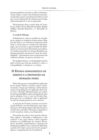 Noções de criminologia


homem primitivo, inerente a todo ser humano.
Assim sendo, o crime é um fenômeno natural e
social onde a pena é uma forma de defesa social
que visa à recuperação do criminoso por tempo
indeterminado até a sua recuperação.
   Participaram dessa escola além de Lom-
broso, Enrico Ferri, Rafaelle Garofalo, Rafael
Salillas, Dorado Monteiro e C. Bernaldo de
Quiróz.
  A escola de Chicago
   Isoladamente, tanto as tendências socioló-
gicas, quanto as orgânicas fracassaram. Hoje
em dia fala-se no elemento bio-psico-social.
Volta a tomar força os estudos de endocrino-
logia, que associam a agressividade do delin-
quente à testosterona (hormônio masculino),
os estudos de genética ao tentar identiﬁcar no
genoma humano um possível “gene da crimi-
nalidade”, juntamente com os transtornos da
violência urbana, de guerra, da fome etc.
   De qualquer forma, a criminologia transita
pelas teorias que buscam analisar o crime, a
criminalidade, o criminoso e a vítima.


 O ESTADO DEMOCRÁTICO DE
   DIREITO E A PREVENÇÃO DA
          INFRAÇÃO PENAL

   O Estado possui o monopólio da aplicação
da lei penal. Porém, existem regras consti-
tucionais e legais que limitam e determinam
como a lei penal possa ser aplicada. Para tan-
to, deve o Estado Administração, nos crimes
de ação penal pública, após a produção de uma
prova mínima, levar o caso ao Estado Juiz,
para que este se manifeste sobre a aplicação
ou não da sanção penal ao caso concreto.
   A atuação do Estado encontra na Consti-
tuição federal e nas leis limitações que impe-
dem que o Estado produza todo tipo de prova
em face dos acusados. O Estado é o primeiro a
ter de respeitar, então, essas limitações.
   Prevenção de crime é um conceito aberto.
Para alguns é dissuadir o deliquente a não
cometer o ato, para outros é mais, importa
inclusive na modiﬁcação de espaços físicos,
novos desenhos arquitetônicos, aumento da
iluminação pública com o intuito de diﬁcultar
a prática do crime e para um terceiro grupo é
apenas o impedimento da reincidência.
                                                  7
 