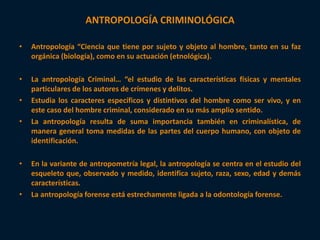 ANTROPOLOGÍA CRIMINOLÓGICA 
• Antropología “Ciencia que tiene por sujeto y objeto al hombre, tanto en su faz 
orgánica (biología), como en su actuación (etnológica). 
• La antropología Criminal… “el estudio de las características físicas y mentales 
particulares de los autores de crímenes y delitos. 
• Estudia los caracteres específicos y distintivos del hombre como ser vivo, y en 
este caso del hombre criminal, considerado en su más amplio sentido. 
• La antropología resulta de suma importancia también en criminalística, de 
manera general toma medidas de las partes del cuerpo humano, con objeto de 
identificación. 
• En la variante de antropometría legal, la antropología se centra en el estudio del 
esqueleto que, observado y medido, identifica sujeto, raza, sexo, edad y demás 
características. 
• La antropología forense está estrechamente ligada a la odontología forense. 
 