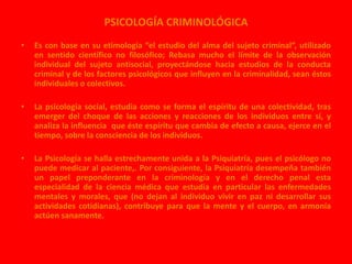 PSICOLOGÍA CRIMINOLÓGICA 
• Es con base en su etimología “el estudio del alma del sujeto criminal”, utilizado 
en sentido científico no filosófico; Rebasa mucho el límite de la observación 
individual del sujeto antisocial, proyectándose hacia estudios de la conducta 
criminal y de los factores psicológicos que influyen en la criminalidad, sean éstos 
individuales o colectivos. 
• La psicología social, estudia como se forma el espíritu de una colectividad, tras 
emerger del choque de las acciones y reacciones de los individuos entre sí, y 
analiza la influencia que éste espíritu que cambia de efecto a causa, ejerce en el 
tiempo, sobre la consciencia de los individuos. 
• La Psicología se halla estrechamente unida a la Psiquiatría, pues el psicólogo no 
puede medicar al paciente,. Por consiguiente, la Psiquiatría desempeña también 
un papel preponderante en la criminología y en el derecho penal esta 
especialidad de la ciencia médica que estudia en particular las enfermedades 
mentales y morales, que (no dejan al individuo vivir en paz ni desarrollar sus 
actividades cotidianas), contribuye para que la mente y el cuerpo, en armonía 
actúen sanamente. 
 