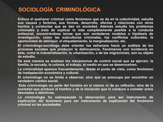Enfoca el quehacer criminal como fenómeno que se da en la colectividad, estudia 
sus causas y factores, sus formas, desarrollo, efectos y relaciones con otros 
hechos y conductas que se dan en sociedad. Además estudia los problemas 
criminales y trata de explicar lo más completamente posible a la conducta 
antisocial, encontrándose temas que son verdaderos modelos o hipótesis de 
investigación, como las subculturas criminales, los conflictos culturales, la 
oportunidad de delinquir, el etiquetamiento, la marginalización, etc. 
El criminólogo-sociólogo debe orientar los esfuerzos hacia un análisis de los 
procesos sociales que producen la delincuencia. Fenómenos con incidencia en 
ésta, como la industrialización, la urbanización, o de las migraciones, son su objeto 
de estudio. 
De esta manera se analizan los mecanismos de control social que se ejercen: la 
familia, la escuela, la colonia, el trabajo, el medio en que se desenvuelven. 
La criminalidad aparece frecuentemente, desde el punto de vista, como fenómeno 
de inadaptación económica y cultural. 
El criminólogo no se limita a observar, sino que se preocupa por encontrar un 
verdadero cambio social. 
Esta criminología no parte del hombre en sí mismo ni de su reflexión, sino de la 
sociedad que produce al hombre y de la iniciación que lo conduce a cometer actos 
desviados o delictivos. 
La criminología ha sobrepasado la observación para ser instrumento de 
explicación del fenómeno para ser instrumento de explicación del fenómeno 
criminal en las sociedades 
 