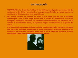 VICTIMOLOGÍA 
• VICTIMOLOGÍA: Es el estudio científico de las víctimas, investigación que va más allá del 
sujeto pasivo del delito y se extiende a otras personas afectadas y a otros sectores no 
estrictamente delictivos, como el de los accidentes. 
• Esta nueva corriente se interesa por todo lo que tenga que ver con la búsqueda 
victimológica; “todo lo que tenga relación con la víctima, su personalidad, sus rasgos 
biológicos, psicológicos y morales, sus características socioculturales, sus relaciones con el 
criminal o los criminales; en fin, el papel que juega y su contribución a la génesis del 
crimen. 
• A la criminología interesa particularmente hallar medidas destinadas a prevenir los riesgos 
que corren los individuos susceptibles de sufrir algún delito, las presas favoritas de los 
infractores. Las diferentes tipologías potenciales se ven al hablar de mujeres y de niños 
maltratados, conflictos intrafamiliares y violencia conyugal. 
 