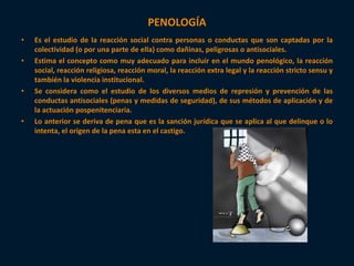 PENOLOGÍA 
• Es el estudio de la reacción social contra personas o conductas que son captadas por la 
colectividad (o por una parte de ella) como dañinas, peligrosas o antisociales. 
• Estima el concepto como muy adecuado para incluir en el mundo penológico, la reacción 
social, reacción religiosa, reacción moral, la reacción extra legal y la reacción stricto sensu y 
también la violencia institucional. 
• Se considera como el estudio de los diversos medios de represión y prevención de las 
conductas antisociales (penas y medidas de seguridad), de sus métodos de aplicación y de 
la actuación pospenitenciaria. 
• Lo anterior se deriva de pena que es la sanción jurídica que se aplica al que delinque o lo 
intenta, el origen de la pena esta en el castigo. 
 