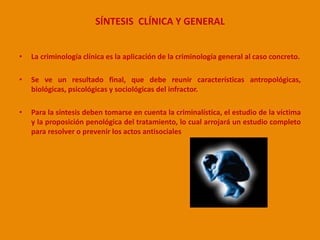 SÍNTESIS CLÍNICA Y GENERAL 
• La criminología clínica es la aplicación de la criminología general al caso concreto. 
• Se ve un resultado final, que debe reunir características antropológicas, 
biológicas, psicológicas y sociológicas del infractor. 
• Para la síntesis deben tomarse en cuenta la criminalística, el estudio de la víctima 
y la proposición penológica del tratamiento, lo cual arrojará un estudio completo 
para resolver o prevenir los actos antisociales 
