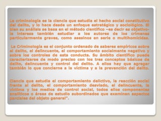 La criminología es la ciencia que estudia el hecho social constitutivo 
del delito, y lo hace desde un enfoque estratégico y sociológico. Si 
bien su análisis se basa en el método científico –es decir es objetivo-le 
interesa también estudiar a los autores de los crímenes 
particularmente graves, como asesinos en serie o multihomicidas. 
La Criminología es el conjunto ordenado de saberes empíricos sobre 
el delito, el delincuente, el comportamiento socialmente negativo y 
sobre los controles de esta conducta. Su ámbito científico puede 
caracterizarse de modo preciso con los tres conceptos básicos de 
delito, delincuente y control del delito. A ellos hay que agregar 
también lo que concierne a la víctima y a la prevención del delito. 
Ciencia que estudia el comportamiento delictivo, la reacción social 
frente al delito, el comportamiento desviado, el delincuente, la 
víctima y los medios de control social, todos ellos componentes 
analíticos o áreas de estudio subordinados que examinan aspectos 
parciales del objeto general". 
 
