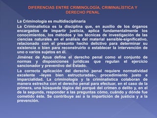 La Criminología es multidisciplinaria 
La Criminalística es la disciplina que, en auxilio de los órganos 
encargados de impartir justicia, aplica fundamentalmente los 
conocimientos, los métodos y las técnicas de investigación de las 
ciencias naturales en el análisis del material sensible-significativo, 
relacionado con el presunto hecho delictivo para determinar su 
existencia o bien para reconstruirlo o establecer la intervención de 
uno o varios sujetos en él. 
Jiménez de Azua define el derecho penal como el conjunto de 
normas y disposiciones jurídicas que regulan el ejercicio 
sancionador y preventivo del Estado. 
La correcta aplicación del derecho penal requiere normatividad 
excelente –leyes bien estructuradas-, procedimiento justo e 
imparcialidad. La criminología y la criminalística colaboran de 
manera estrecha con el derecho penal para efectuar, en el caso de la 
primera, una búsqueda lógica del porqué del crimen o delito y, en el 
de la segunda, responder a las preguntas cómo, cuándo y dónde fue 
cometido éste. Se contribuye así a la impartición de justicia y a la 
prevención. 
 