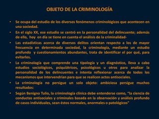 OBJETO DE LA CRIMINOLOGÍA 
• Se ocupa del estudio de los diversos fenómenos criminológicos que acontecen en 
una sociedad. 
• En el siglo XX, ese estudio se centró en la personalidad del delincuente; además 
de ello, hoy en día se tiene en cuenta el análisis de la criminalidad- 
• Las estadísticas acerca de diversos delitos orientan respecto a los de mayor 
frecuencia en determinada sociedad, la criminología, mediante un estudio 
profundo y cuestionamientos abundantes, trata de identificar el por qué, para 
evitarlos. 
• La criminología que comprende una tipología y un diagnóstico, lleva a cabo 
estudios sociológicos, psiquiátricos, psicológicos u otros para analizar la 
personalidad de los delincuentes e intenta reflexionar acerca de todos los 
mecanismos que intervendrían para que se realicen actos antisociales. 
• La criminología no persigue un solo objeto: ambiciosa persigue muchos 
resultados: 
• Según Benigno Tulio, la criminología clínica debe entenderse como, “la ciencia de 
conductas antisociales y criminales basada en la observación y análisis profundo 
de casos individuales, sean éstos normales, anormales o patológicos” 
 