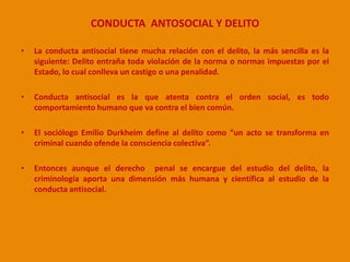 CONDUCTA ANTOSOCIAL Y DELITO 
• La conducta antisocial tiene mucha relación con el delito, la más sencilla es la 
siguiente: Delito entraña toda violación de la norma o normas impuestas por el 
Estado, lo cual conlleva un castigo o una penalidad. 
• Conducta antisocial es la que atenta contra el orden social, es todo 
comportamiento humano que va contra el bien común. 
• El sociólogo Emilio Durkheim define al delito como “un acto se transforma en 
criminal cuando ofende la consciencia colectiva”. 
• Entonces aunque el derecho penal se encargue del estudio del delito, la 
criminología aporta una dimensión más humana y científica al estudio de la 
conducta antisocial. 
 