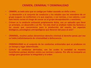 CRIMEN, CRIMINAL Y CRIMINALIDAD 
• CRIMEN, es todo acto que se castiga por haber causado un daño a otro. 
• La desviación y el conjunto de conductas y los estados que los miembros de un 
grupo juzguen no conformes a lo que esperan, a sus normas, a sus valores, y por 
este hecho corren el riesgo de causar en el grupo desaprobación y sanciones. 
• Crimen es la conducta antisocial propiamente dicha, con un episodio que tiene 
un principio, un desarrollo y un fin. “en este nivel se analizan todos los factores y 
las causas que concurrieron para la producción del evento, los aspectos 
biológicos, psicológicos antropológicos que llevaron del paso al acto”. 
• CRIMINAL, muchos países denominan derecho criminal al derecho penal, por eso 
se habla indistintamente de criminalidad o delincuencia. 
• CRIMINALIDAD es el conjunto de las conductas antisociales que se producen en 
un tiempo y lugar determinado. 
• Cúmulo de conductas derivadas, con las cuales la sociedad se muestra 
inconforme porque atentan contra sus normas y valores. Por ello es necesario un 
castigo para garantizar la integridad y el orden 
 