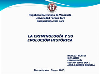 República Bolivariana de VenezuelaRepública Bolivariana de Venezuela
Universidad Fermín ToroUniversidad Fermín Toro
Barquisimeto Edo LaraBarquisimeto Edo Lara
MARILECT MONTESMARILECT MONTES
CI:11.694037CI:11.694037
CRIMINOLOGÍACRIMINOLOGÍA
SECCIÓN 2014/B SAIA GSECCIÓN 2014/B SAIA G
ABOG. LOURDES BRIZUELAABOG. LOURDES BRIZUELA
Barquisimeto Enero 2015Barquisimeto Enero 2015
LA CRIMINOLOGÍA Y SULA CRIMINOLOGÍA Y SU
EVOLUCIÓN HISTÓRICAEVOLUCIÓN HISTÓRICA
 