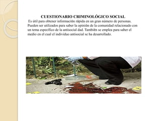 CUESTIONARIO CRIMINOLÓGICO SOCIAL
Es útil para obtener información rápida en un gran número de personas.
Pueden ser utilizados para saber la opinión de la comunidad relacionado con
un tema específico de la antisocial dad. También se emplea para saber el
medio en el cual el individuo antisocial se ha desarrollado.
 