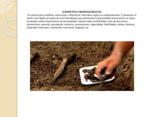 EXÁMENES CRIMINOLÓGICOS
Se crearon para clasificar, seleccionar y diferenciar individuos según su comportamiento. Constituyen el
medio más rápido por parte de los Criminólogos para determinar la personalidad antisocial de un sujeto.
Se pueden medir características de personalidad, impulsividad, inestabilidad, toma de decisiones,
pensamiento, atención, percepción, memoria, razonamiento, capacidades, habilidades, modos, destreza,
capacidad intelectual, orientación vocacional, lenguaje, etc.
 