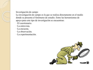 Investigación de campo
La investigación de campo es la que se realiza directamente en el medio
donde se presenta el fenómeno de estudio. Entre las herramientas de
apoyo para este tipo de investigación se encuentran:
· El cuestionario.
· La entrevista.
· La encuesta.
· La observación.
· La experimentación.
 