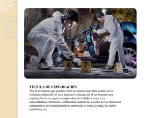 TÉCNICA DE EXPLORACIÓN
Por la influencia que pueden tener las alteraciones funcionales en la
conducta antisocial, se hace necesario efectuar en el ser humano una
exploración de su organismo para descubrir disfunciones. Las
características criminales o antisociales parten del estudio de los elementos
constitutivos de la predisposición antisocial: el sexo, la edad, los daños
cerebrales, etc.
 