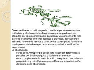 Observación es un método pasivo que tiene por objeto examinar,
cuidadosa y atentamente los fenómenos que se producen, sin
alterarlos por la experimentación, para lograr un conocimiento más
claro de los mismos con fines teóricos o prácticos, descubriendo
así cierto número de hechos a partir de los cuales podrá formularse
una hipótesis de trabajo que después se someterá a verificación
experimental
La observación:
surge de la Antropología Social para investigar determinadas
parcelas del ámbito psíquico y social del examinado
es un complemento de la exploración, y requiere conocimientos
psiquiátricos y psicológicos muy cualificados: estandarización
del sujeto de la observación
 