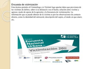 Encuesta de victimización
Esta técnica permite al Criminólogo y/o Victimó logo aportar datos que provienen de
las víctimas de delitos, saber si se denunció o no el hecho, relación entre víctima y
agresor, modo de operar de la agresión y la frecuencia de victimización. La
información que se puede obtener de la víctima es por las observaciones de contacto
directo, como la identidad del antisocial, descripción del sujeto, el modo en que atacó,
etc.
 
