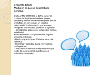Encuesta Social
Medio en el que se desarrolla la
persona.
GUILLERMO BRIONES la define como: “el
conjunto de técnicas destinadas a recoger,
procesar y analizar informaciones que se dan en
unidades o en personas de un colectivo
determinado”. La información que se puede
recoger en una encuesta podrá ser la siguiente:
• Demográfica. Edad, sexo, composición familiar,
estado civil;
• Socioeconómica. Ocupación social, ingreso,
ambiente de trabajo;
• Conducta y actividades. Participación social,
hábitos; y
• Opiniones y actitudes. Juicio, motivaciones,
predisposición.
La recolección de datos puede efectuarse por
medio de observaciones, cuestionarios o
entrevistas personales.
 