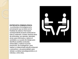 ENTREVISTA CRIMINOLÓGICA
La entrevista criminológica es la
conversación que se tiene con la
finalidad de obtener información
correspondiente al hecho antisocial en
toda su extensión. Existen diversos tipos
de entrevistas; por ejemplo, laborales,
sirven para informarse y valorar al
candidato a un puesto de trabajo para
identificar posibles conductas
antisociales y realizar la pronta
prevención; de investigación, para
realizar un determinado estudio antisocial
o preventivo; y de personalidad, para
retratar o analizar psicológicamente a un
individuo, entre otras.
 