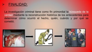  FINALIDAD:
La investigación criminal tiene como fin primordial la búsqueda de la
verdad mediante la reconstrucción histórica de los antecedentes para
determinar cómo ocurrió el hecho, quién, cuándo y por qué se
cometió.
 