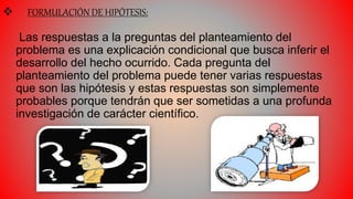  FORMULACIÓN DE HIPÓTESIS:
Las respuestas a la preguntas del planteamiento del
problema es una explicación condicional que busca inferir el
desarrollo del hecho ocurrido. Cada pregunta del
planteamiento del problema puede tener varias respuestas
que son las hipótesis y estas respuestas son simplemente
probables porque tendrán que ser sometidas a una profunda
investigación de carácter científico.
 