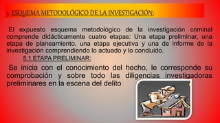 5. ESQUEMA METODOLÓGICO DE LA INVESTIGACIÓN:
El expuesto esquema metodológico de la investigación criminal
comprende didácticamente cuatro etapas: Una etapa preliminar, una
etapa de planeamiento, una etapa ejecutiva y una de informe de la
investigación comprendiendo lo actuado y lo concluido.
5.1 ETAPA PRELIMINAR:
Se inicia con el conocimiento del hecho, le corresponde su
comprobación y sobre todo las diligencias investigadoras
preliminares en la escena del delito
 