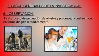 6. PASOS GENERALES DE LA INVESTIGACIÓN:
6.1 OBSERVACIÓN:
Es el proceso de percepción de objetos y procesos, la cual se hace
en forma dirigida metódicamente.
 