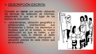  DESCRIPCIÓN ESCRITA:
Consiste en narrar por escrito utilizando
las técnicas de redacción de informes,
relacionado lo que en el lugar de los
hechos se encuentra:
 características, ubicación geográfica o
poblacionales, orientaciones, sus
dimensiones y forma, los elementos o
muebles que en él existen, la misma
distribución en que se hallen, y por
supuesto, todo lo referido al delito
investigado incluyendo descripción y
ubicación precisa de cada indicio que
se encuentre.
 