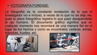  FOTOGRAFÍA FORENSE:
La fotografía es la constante revelación de lo que el
investigador vio e incluso, a veces de lo que no se dejo ver,
pues la placa fotográfica registra lo que pasó desapercibido
al ojo humano. El documento gráfico significa que en
cualquier momento nos recordará de una manera fiel en el
lugar de los hechos y como se encontraba: cadáver, armas,
manchas, huellas, etc.
 