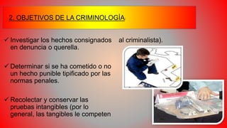  Investigar los hechos consignados
en denuncia o querella.
 Determinar si se ha cometido o no
un hecho punible tipificado por las
normas penales.
 Recolectar y conservar las
pruebas intangibles (por lo
general, las tangibles le competen
al criminalista).
2. OBJETIVOS DE LA CRIMINOLOGÍA:
 