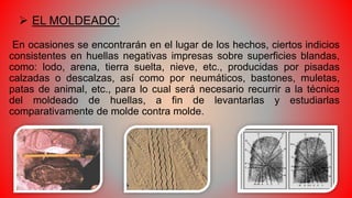  EL MOLDEADO:
En ocasiones se encontrarán en el lugar de los hechos, ciertos indicios
consistentes en huellas negativas impresas sobre superficies blandas,
como: lodo, arena, tierra suelta, nieve, etc., producidas por pisadas
calzadas o descalzas, así como por neumáticos, bastones, muletas,
patas de animal, etc., para lo cual será necesario recurrir a la técnica
del moldeado de huellas, a fin de levantarlas y estudiarlas
comparativamente de molde contra molde.
 