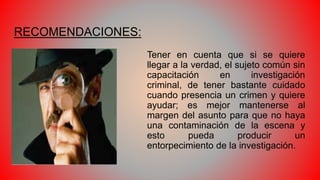 RECOMENDACIONES:
Tener en cuenta que si se quiere
llegar a la verdad, el sujeto común sin
capacitación en investigación
criminal, de tener bastante cuidado
cuando presencia un crimen y quiere
ayudar; es mejor mantenerse al
margen del asunto para que no haya
una contaminación de la escena y
esto pueda producir un
entorpecimiento de la investigación.
 