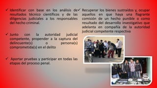  Identificar con base en los análisis de
resultados técnico científicos y de las
diligencias judiciales a los responsables
del hecho criminal.
 Junto con la autoridad judicial
competente, propender a la captura del
delincuente(s) o persona(s)
comprometida(s) en el delito
 Aportar pruebas y participar en todas las
etapas del proceso penal.
 Recuperar los bienes sustraídos y, ocupar
aquellos en que haya una flagrante
comisión de un hecho punible o como
resultado del desarrollo investigativo que
adelanta en compañía de la autoridad
judicial competente respectiva
 