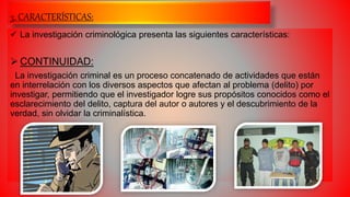 3. CARACTERÍSTICAS:
 La investigación criminológica presenta las siguientes características:
 CONTINUIDAD:
La investigación criminal es un proceso concatenado de actividades que están
en interrelación con los diversos aspectos que afectan al problema (delito) por
investigar, permitiendo que el investigador logre sus propósitos conocidos como el
esclarecimiento del delito, captura del autor o autores y el descubrimiento de la
verdad, sin olvidar la criminalística.
 