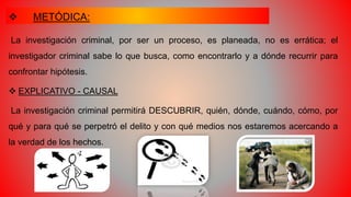  METÓDICA:
La investigación criminal, por ser un proceso, es planeada, no es errática; el
investigador criminal sabe lo que busca, como encontrarlo y a dónde recurrir para
confrontar hipótesis.
 EXPLICATIVO - CAUSAL
La investigación criminal permitirá DESCUBRIR, quién, dónde, cuándo, cómo, por
qué y para qué se perpetró el delito y con qué medios nos estaremos acercando a
la verdad de los hechos.
 