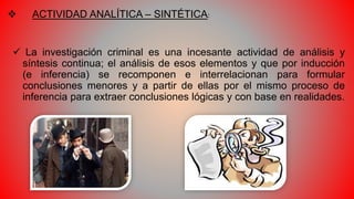  ACTIVIDAD ANALÍTICA – SINTÉTICA:
 La investigación criminal es una incesante actividad de análisis y
síntesis continua; el análisis de esos elementos y que por inducción
(e inferencia) se recomponen e interrelacionan para formular
conclusiones menores y a partir de ellas por el mismo proceso de
inferencia para extraer conclusiones lógicas y con base en realidades.
 