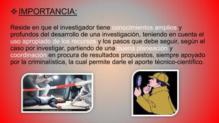 IMPORTANCIA:
Reside en que el investigador tiene conocimientos amplios y
profundos del desarrollo de una investigación, teniendo en cuenta el
uso apropiado de los recursos y los pasos que debe seguir, según el
caso por investigar, partiendo de una buena planeación y
coordinación en procura de resultados propuestos, siempre apoyado
por la criminalística, la cual permite darle el aporte técnico-científico.
 