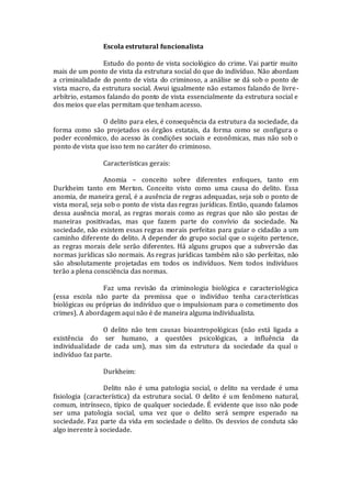 Escola estrutural funcionalista
Estudo do ponto de vista sociológico do crime. Vai partir muito
mais de um ponto de vista da estrutura social do que do indivíduo. Não abordam
a criminalidade do ponto de vista do criminoso, a análise se dá sob o ponto de
vista macro, da estrutura social. Awui igualmente não estamos falando de livre-
arbítrio, estamos falando do ponto de vista essencialmente da estrutura social e
dos meios que elas permitam que tenham acesso.
O delito para eles, é consequência da estrutura da sociedade, da
forma como são projetados os órgãos estatais, da forma como se configura o
poder econômico, do acesso às condições sociais e econômicas, mas não sob o
ponto de vista que isso tem no caráter do criminoso.
Características gerais:
Anomia – conceito sobre diferentes enfoques, tanto em
Durkheim tanto em Merton. Conceito visto como uma causa do delito. Essa
anomia, de maneira geral, é a ausência de regras adequadas, seja sob o ponto de
vista moral, seja sob o ponto de vista das regras jurídicas. Então, quando falamos
dessa ausência moral, as regras morais como as regras que não são postas de
maneiras positivadas, mas que fazem parte do convívio da sociedade. Na
sociedade, não existem essas regras morais perfeitas para guiar o cidadão a um
caminho diferente do delito. A depender do grupo social que o sujeito pertence,
as regras morais dele serão diferentes. Há alguns grupos que a subversão das
normas jurídicas são normais. As regras jurídicas também não são perfeitas, não
são absolutamente projetadas em todos os indivíduos. Nem todos indivíduos
terão a plena consciência das normas.
Faz uma revisão da criminologia biológica e caracteriológica
(essa escola não parte da premissa que o indivíduo tenha características
biológicas ou próprias do indivíduo que o impulsionam para o cometimento dos
crimes). A abordagem aqui não é de maneira alguma individualista.
O delito não tem causas bioantropológicas (não está ligada a
existência do ser humano, a questões psicológicas, a influência da
individualidade de cada um), mas sim da estrutura da sociedade da qual o
indivíduo faz parte.
Durkheim:
Delito não é uma patologia social, o delito na verdade é uma
fisiologia (característica) da estrutura social. O delito é um fenômeno natural,
comum, intrínseco, típico de qualquer sociedade. É evidente que isso não pode
ser uma patologia social, uma vez que o delito será sempre esperado na
sociedade. Faz parte da vida em sociedade o delito. Os desvios de conduta são
algo inerente à sociedade.
 